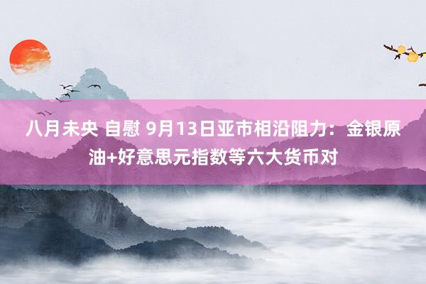 八月未央 自慰 9月13日亚市相沿阻力：金银原油+好意思元指数等六大货币对