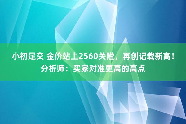 小初足交 金价站上2560关隘，再创记载新高！分析师：买家对准更高的高点