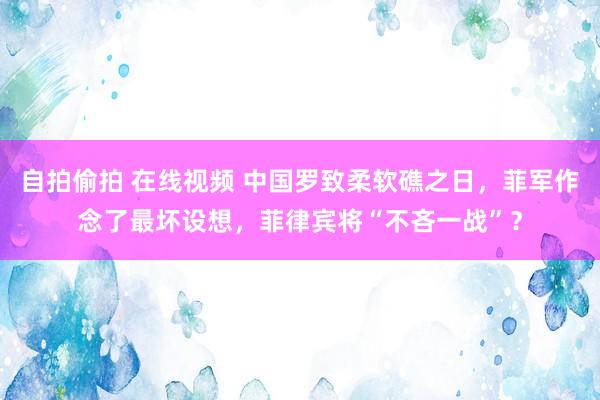 自拍偷拍 在线视频 中国罗致柔软礁之日，菲军作念了最坏设想，菲律宾将“不吝一战”？