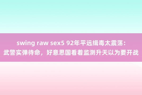 swing raw sex5 92年平远缉毒太震荡：武警实弹待命，好意思国看着监测升天以为要开战