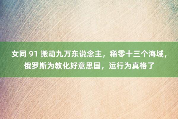 女同 91 搬动九万东说念主，稀零十三个海域，俄罗斯为教化好意思国，运行为真格了