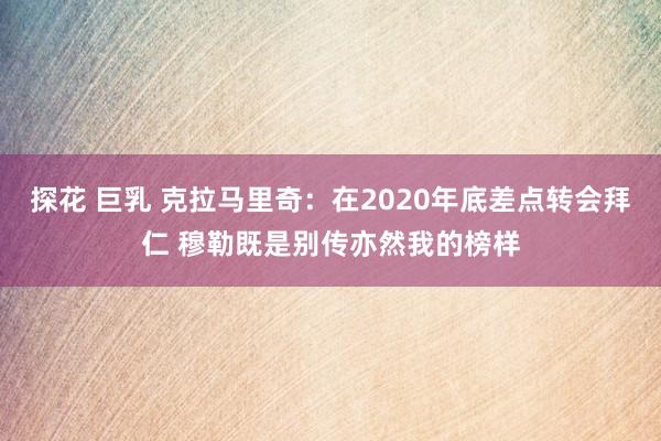 探花 巨乳 克拉马里奇：在2020年底差点转会拜仁 穆勒既是别传亦然我的榜样