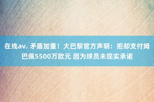 在线av. 矛盾加重！大巴黎官方声明：拒却支付姆巴佩5500万欧元 因为球员未现实承诺