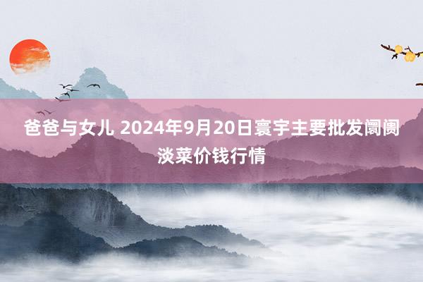 爸爸与女儿 2024年9月20日寰宇主要批发阛阓淡菜价钱行情