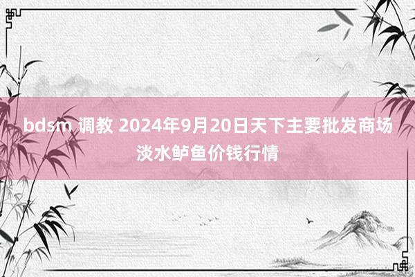 bdsm 调教 2024年9月20日天下主要批发商场淡水鲈鱼价钱行情