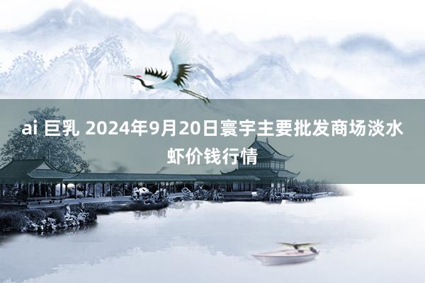 ai 巨乳 2024年9月20日寰宇主要批发商场淡水虾价钱行情