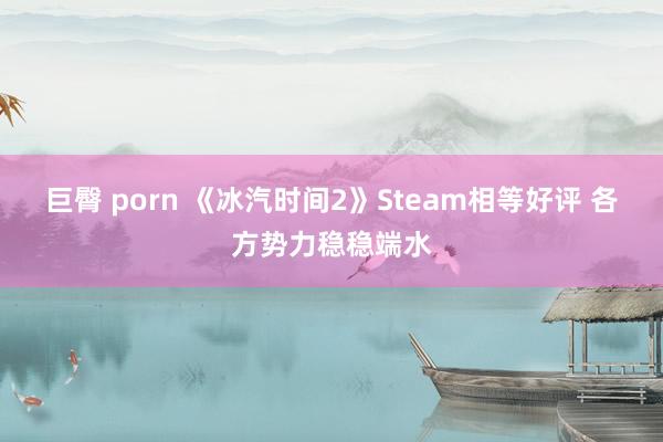 巨臀 porn 《冰汽时间2》Steam相等好评 各方势力稳稳端水