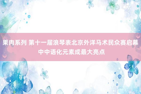 果肉系列 第十一届浪琴表北京外洋马术民众赛启幕 中中语化元素成最大亮点