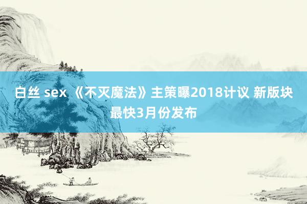 白丝 sex 《不灭魔法》主策曝2018计议 新版块最快3月份发布