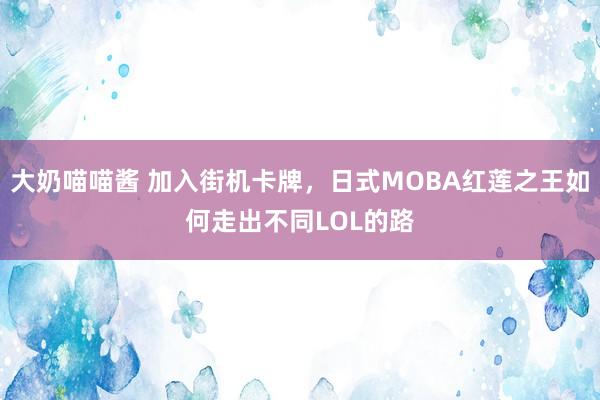 大奶喵喵酱 加入街机卡牌，日式MOBA红莲之王如何走出不同LOL的路