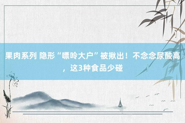 果肉系列 隐形“嘌呤大户”被揪出！不念念尿酸高，这3种食品少碰