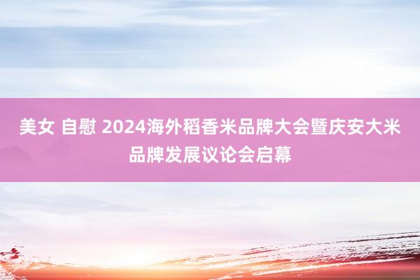 美女 自慰 2024海外稻香米品牌大会暨庆安大米品牌发展议论会启幕