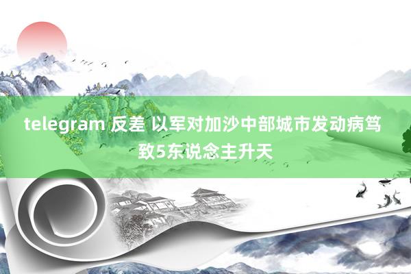 telegram 反差 以军对加沙中部城市发动病笃 致5东说念主升天