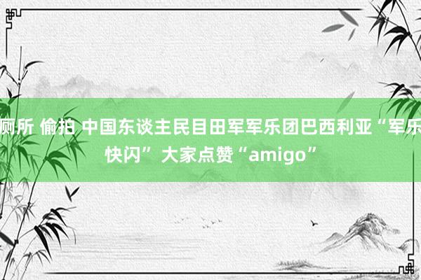 厕所 偷拍 中国东谈主民目田军军乐团巴西利亚“军乐快闪” 大家点赞“amigo”