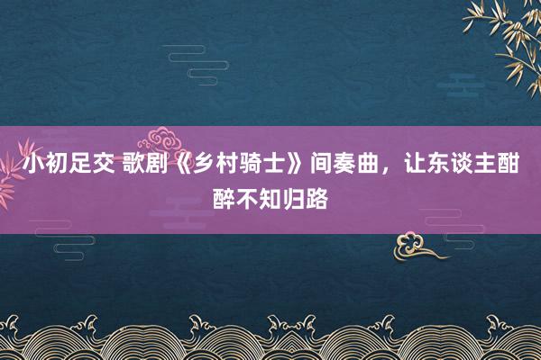 小初足交 歌剧《乡村骑士》间奏曲，让东谈主酣醉不知归路