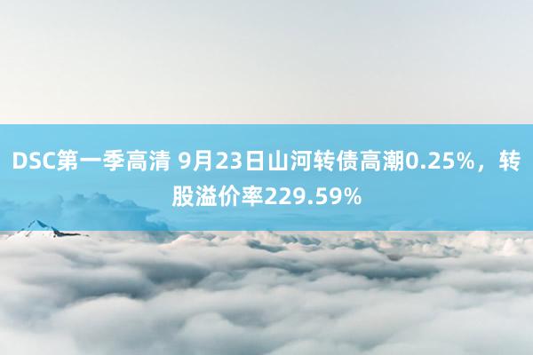 DSC第一季高清 9月23日山河转债高潮0.25%，转股溢价率229.59%