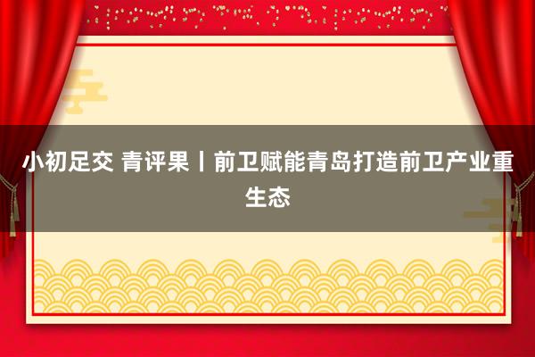 小初足交 青评果丨前卫赋能青岛打造前卫产业重生态