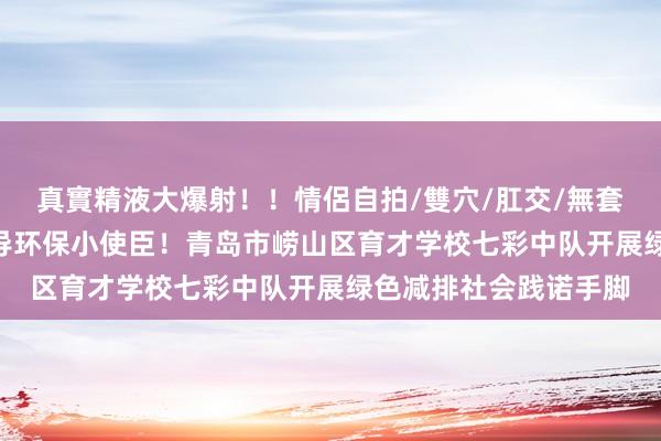 真實精液大爆射！！情侶自拍/雙穴/肛交/無套/大量噴精 争作念倡导环保小使臣！青岛市崂山区育才学校七彩中队开展绿色减排社会践诺手脚