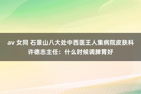 av 女同 石景山八大处中西医王人集病院皮肤科许德志主任：什么时候调脾胃好