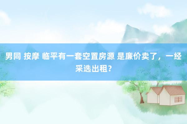 男同 按摩 临平有一套空置房源 是廉价卖了，一经采选出租？