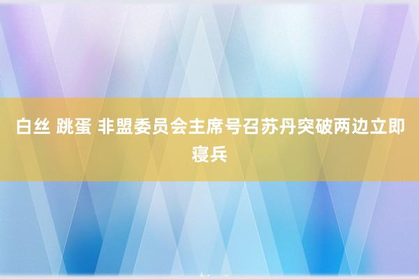 白丝 跳蛋 非盟委员会主席号召苏丹突破两边立即寝兵