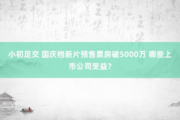 小初足交 国庆档新片预售票房破5000万 哪些上市公司受益？