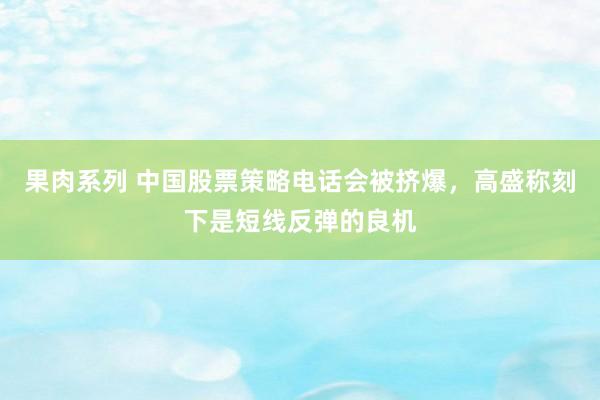 果肉系列 中国股票策略电话会被挤爆，高盛称刻下是短线反弹的良机