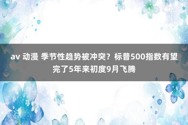 av 动漫 季节性趋势被冲突？标普500指数有望完了5年来初度9月飞腾