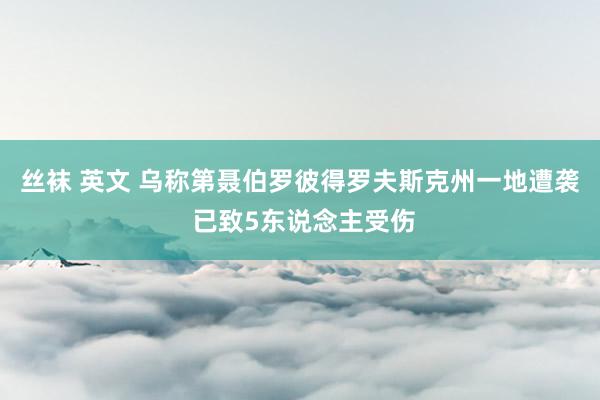 丝袜 英文 乌称第聂伯罗彼得罗夫斯克州一地遭袭 已致5东说念主受伤