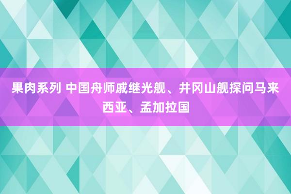 果肉系列 中国舟师戚继光舰、井冈山舰探问马来西亚、孟加拉国