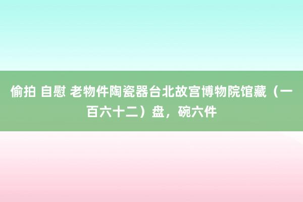 偷拍 自慰 老物件陶瓷器台北故宫博物院馆藏（一百六十二）盘，碗六件