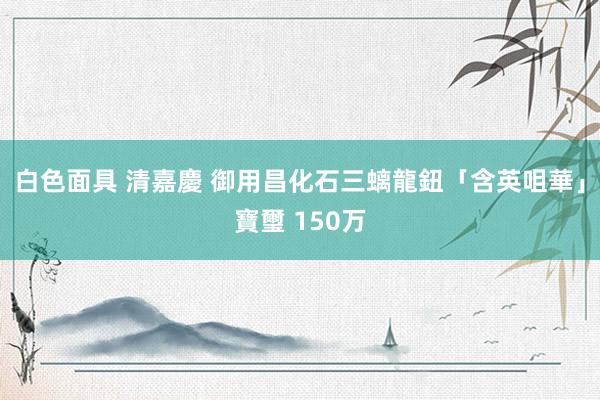 白色面具 清嘉慶 御用昌化石三螭龍鈕「含英咀華」寶璽 150万