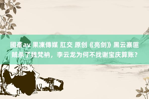 國產av 果凍傳媒 肛交 原创《亮剑》黑云寨匪贼杀了魏梵衲，李云龙为何不找谢宝庆算账？