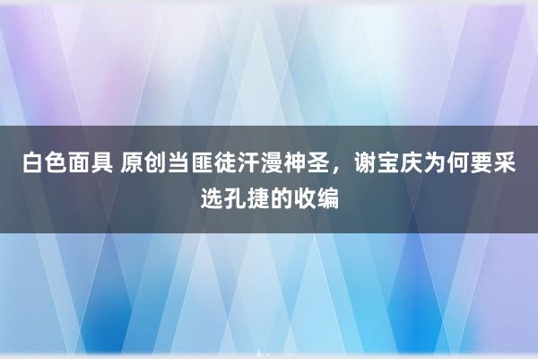 白色面具 原创当匪徒汗漫神圣，谢宝庆为何要采选孔捷的收编