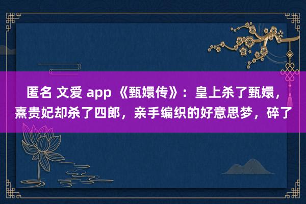 匿名 文爱 app 《甄嬛传》：皇上杀了甄嬛，熹贵妃却杀了四郎，亲手编织的好意思梦，碎了