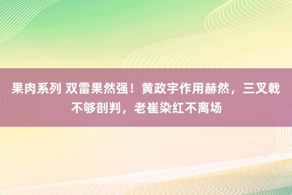 果肉系列 双雷果然强！黄政宇作用赫然，三叉戟不够剖判，老崔染红不离场