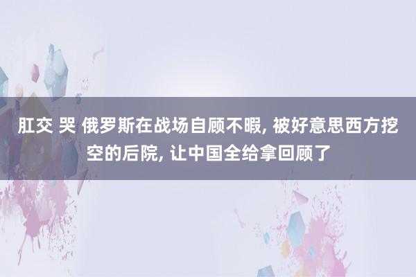 肛交 哭 俄罗斯在战场自顾不暇， 被好意思西方挖空的后院， 让中国全给拿回顾了