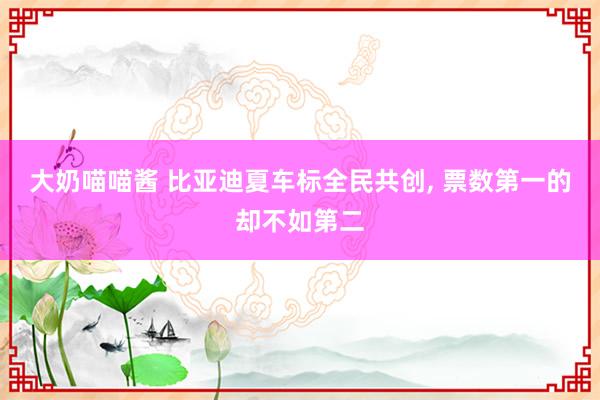 大奶喵喵酱 比亚迪夏车标全民共创， 票数第一的却不如第二