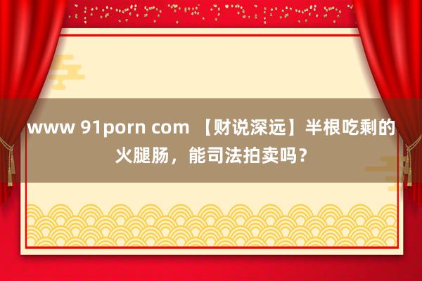 www 91porn com 【财说深远】半根吃剩的火腿肠，能司法拍卖吗？