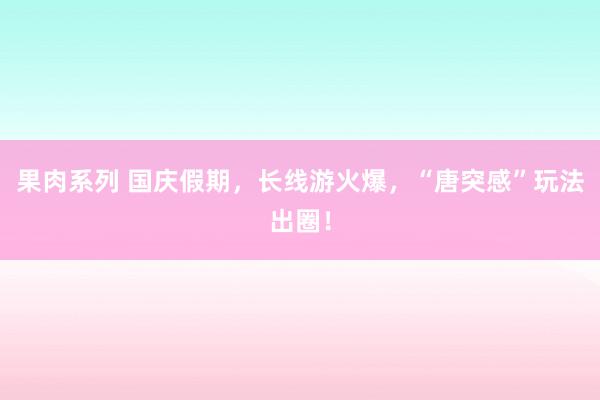 果肉系列 国庆假期，长线游火爆，“唐突感”玩法出圈！