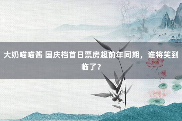 大奶喵喵酱 国庆档首日票房超前年同期，谁将笑到临了？