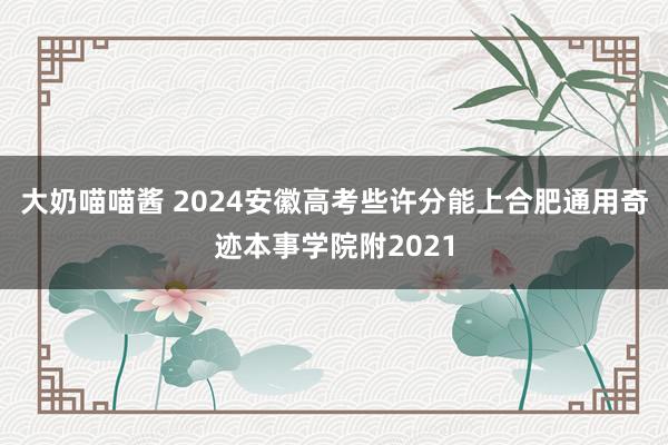 大奶喵喵酱 2024安徽高考些许分能上合肥通用奇迹本事学院附2021