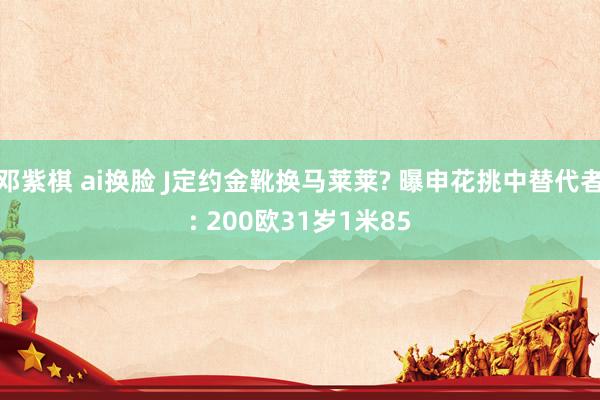 邓紫棋 ai换脸 J定约金靴换马莱莱? 曝申花挑中替代者: 200欧31岁1米85