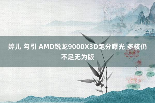 婷儿 勾引 AMD锐龙9000X3D跑分曝光 多核仍不足无为版