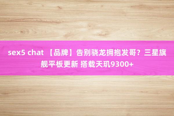 sex5 chat 【品牌】告别骁龙拥抱发哥？三星旗舰平板更新 搭载天玑9300+