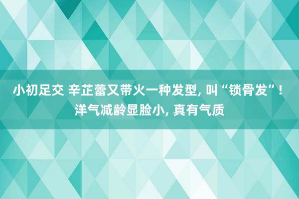 小初足交 辛芷蕾又带火一种发型， 叫“锁骨发”! 洋气减龄显脸小， 真有气质