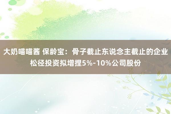 大奶喵喵酱 保龄宝：骨子截止东说念主截止的企业松径投资拟增捏5%-10%公司股份