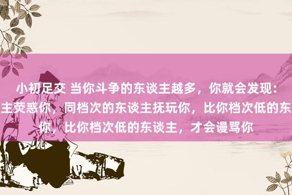 小初足交 当你斗争的东谈主越多，你就会发现：比你档次高的东谈主荧惑你，同档次的东谈主抚玩你，比你档次低的东谈主，才会谩骂你