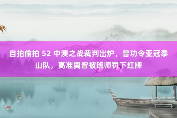 自拍偷拍 52 中澳之战裁判出炉，曾功令亚冠泰山队，高准翼曾被班师罚下红牌