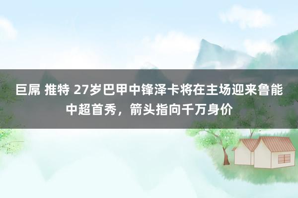 巨屌 推特 27岁巴甲中锋泽卡将在主场迎来鲁能中超首秀，箭头指向千万身价